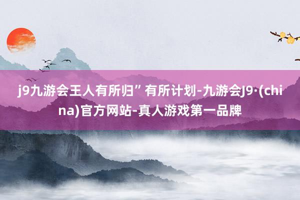 j9九游会王人有所归”有所计划-九游会J9·(china)官方网站-真人游戏第一品牌