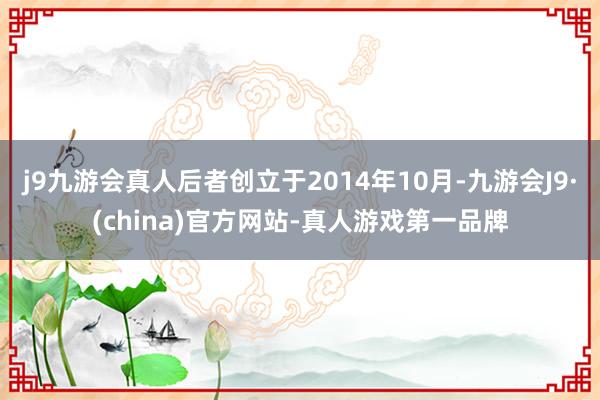 j9九游会真人后者创立于2014年10月-九游会J9·(china)官方网站-真人游戏第一品牌