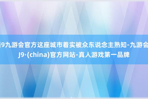 j9九游会官方这座城市着实被众东说念主熟知-九游会J9·(china)官方网站-真人游戏第一品牌