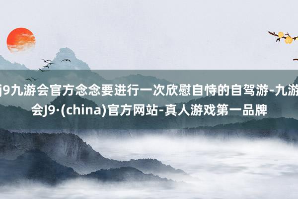 j9九游会官方念念要进行一次欣慰自恃的自驾游-九游会J9·(china)官方网站-真人游戏第一品牌