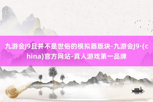 九游会J9且并不是世俗的模拟器版块-九游会J9·(china)官方网站-真人游戏第一品牌