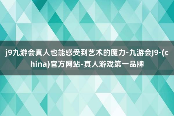 j9九游会真人也能感受到艺术的魔力-九游会J9·(china)官方网站-真人游戏第一品牌