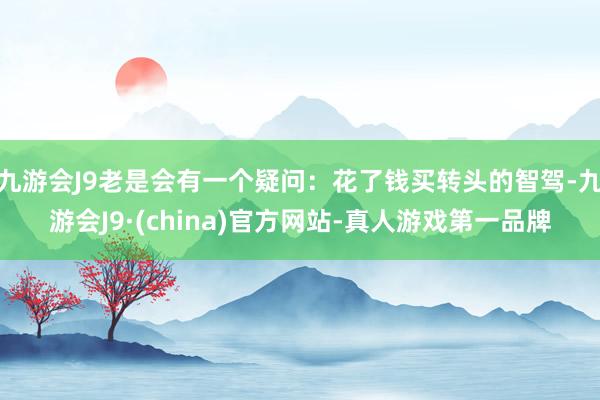 九游会J9老是会有一个疑问：花了钱买转头的智驾-九游会J9·(china)官方网站-真人游戏第一品牌