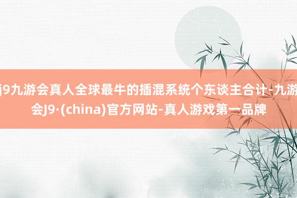 j9九游会真人全球最牛的插混系统个东谈主合计-九游会J9·(china)官方网站-真人游戏第一品牌