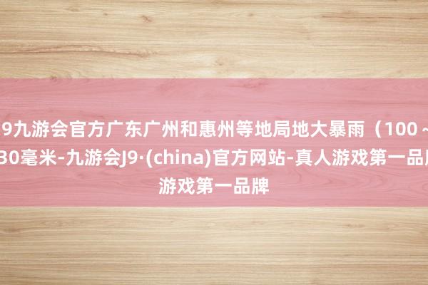 j9九游会官方广东广州和惠州等地局地大暴雨（100～130毫米-九游会J9·(china)官方网站-真人游戏第一品牌