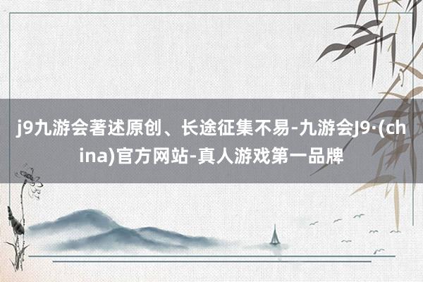 j9九游会著述原创、长途征集不易-九游会J9·(china)官方网站-真人游戏第一品牌