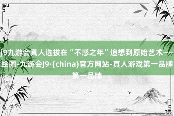 j9九游会真人选拔在“不惑之年”追想到原始艺术——绘图-九游会J9·(china)官方网站-真人游戏第一品牌