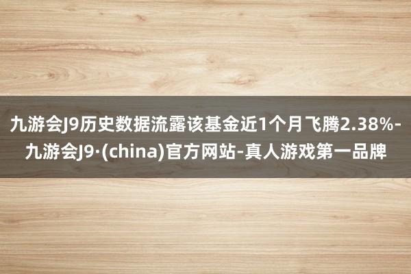 九游会J9历史数据流露该基金近1个月飞腾2.38%-九游会J9·(china)官方网站-真人游戏第一品牌