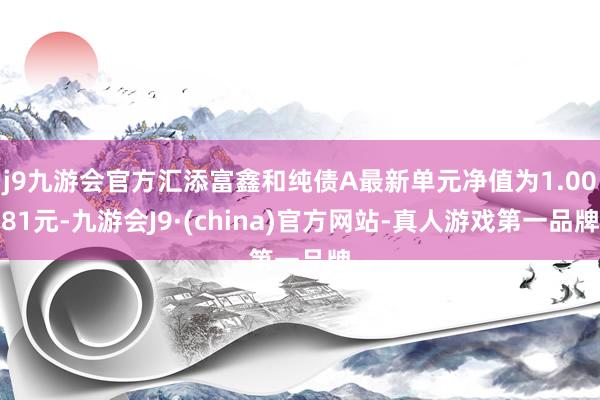 j9九游会官方汇添富鑫和纯债A最新单元净值为1.0081元-九游会J9·(china)官方网站-真人游戏第一品牌