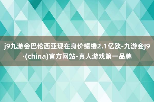 j9九游会　　巴伦西亚现在身价缱绻2.1亿欧-九游会J9·(china)官方网站-真人游戏第一品牌