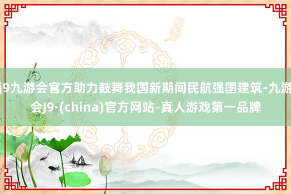 j9九游会官方助力鼓舞我国新期间民航强国建筑-九游会J9·(china)官方网站-真人游戏第一品牌