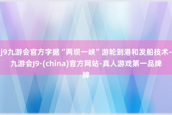 j9九游会官方字据“两坝一峡”游轮到港和发船技术-九游会J9·(china)官方网站-真人游戏第一品牌