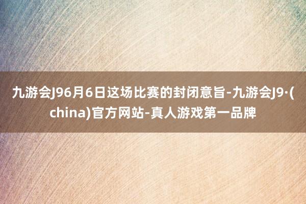 九游会J96月6日这场比赛的封闭意旨-九游会J9·(china)官方网站-真人游戏第一品牌