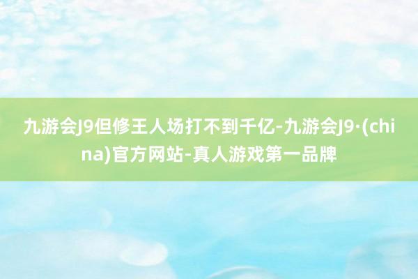 九游会J9但修王人场打不到千亿-九游会J9·(china)官方网站-真人游戏第一品牌