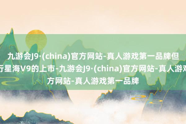 九游会J9·(china)官方网站-真人游戏第一品牌但是跟着风行星海V9的上市-九游会J9·(china)官方网站-真人游戏第一品牌