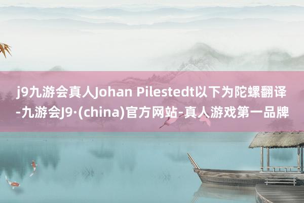 j9九游会真人Johan Pilestedt以下为陀螺翻译-九游会J9·(china)官方网站-真人游戏第一品牌