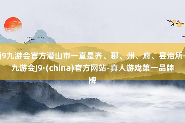 j9九游会官方潜山市一直是齐、郡、州、府、县治所-九游会J9·(china)官方网站-真人游戏第一品牌