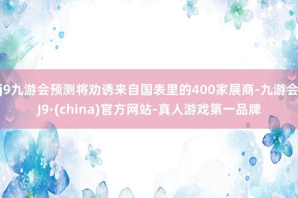 j9九游会预测将劝诱来自国表里的400家展商-九游会J9·(china)官方网站-真人游戏第一品牌