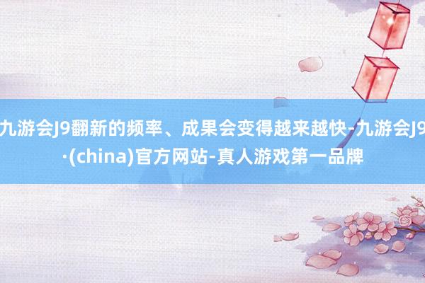 九游会J9翻新的频率、成果会变得越来越快-九游会J9·(china)官方网站-真人游戏第一品牌