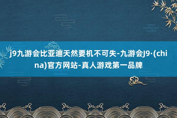 j9九游会比亚迪天然要机不可失-九游会J9·(china)官方网站-真人游戏第一品牌