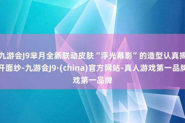 九游会J9芈月全新联动皮肤“浮光幕影”的造型认真揭开面纱-九游会J9·(china)官方网站-真人游戏第一品牌