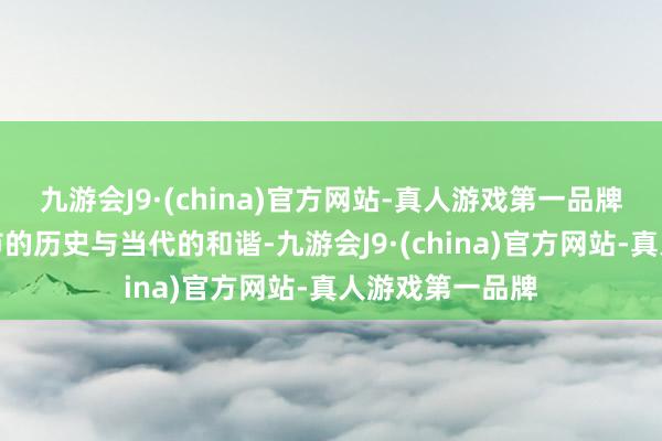 九游会J9·(china)官方网站-真人游戏第一品牌感受了这座城市的历史与当代的和谐-九游会J9·(china)官方网站-真人游戏第一品牌