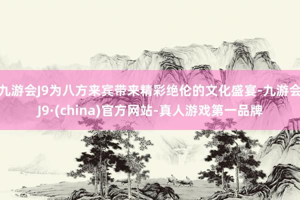 九游会J9为八方来宾带来精彩绝伦的文化盛宴-九游会J9·(china)官方网站-真人游戏第一品牌