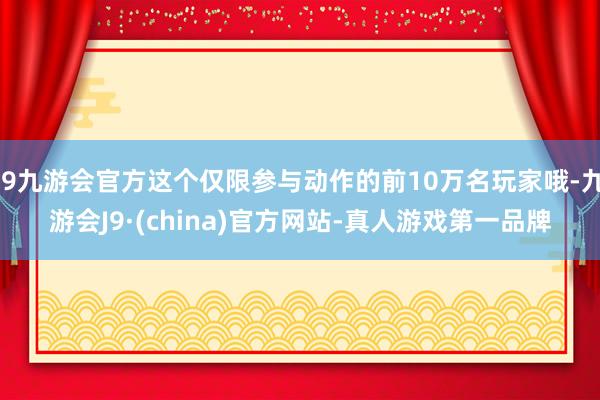 j9九游会官方这个仅限参与动作的前10万名玩家哦-九游会J9·(china)官方网站-真人游戏第一品牌