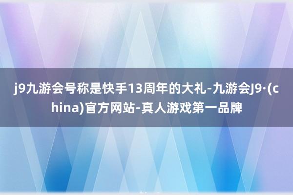 j9九游会号称是快手13周年的大礼-九游会J9·(china)官方网站-真人游戏第一品牌