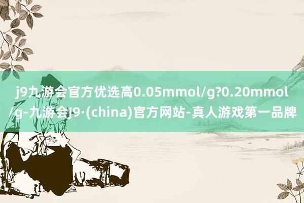 j9九游会官方优选高0.05mmol/g?0.20mmol/g-九游会J9·(china)官方网站-真人游戏第一品牌