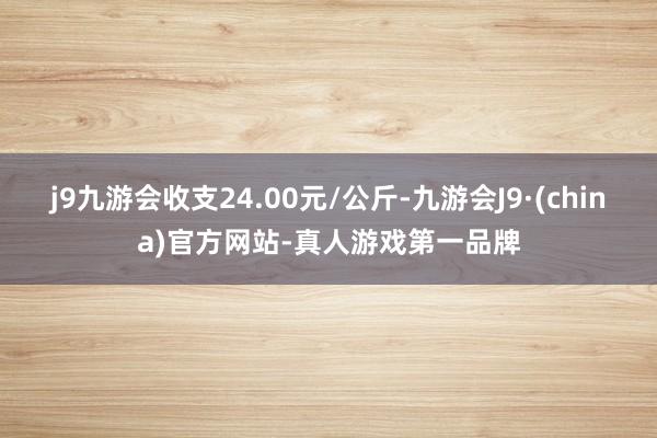 j9九游会收支24.00元/公斤-九游会J9·(china)官方网站-真人游戏第一品牌