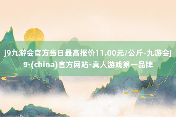 j9九游会官方当日最高报价11.00元/公斤-九游会J9·(china)官方网站-真人游戏第一品牌