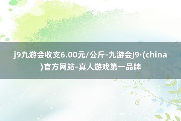 j9九游会收支6.00元/公斤-九游会J9·(china)官方网站-真人游戏第一品牌