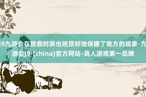 j9九游会在放假时辰也绝顶好地保握了我方的现象-九游会J9·(china)官方网站-真人游戏第一品牌