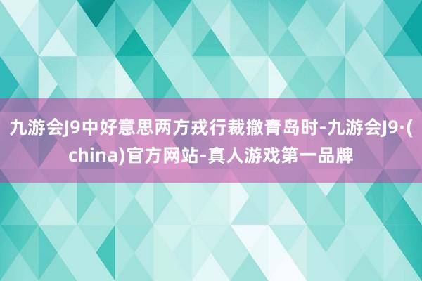 九游会J9中好意思两方戎行裁撤青岛时-九游会J9·(china)官方网站-真人游戏第一品牌