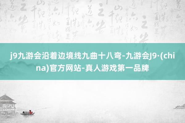 j9九游会沿着边境线九曲十八弯-九游会J9·(china)官方网站-真人游戏第一品牌