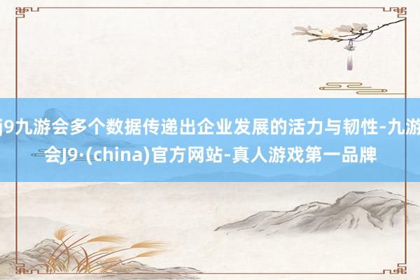 j9九游会多个数据传递出企业发展的活力与韧性-九游会J9·(china)官方网站-真人游戏第一品牌