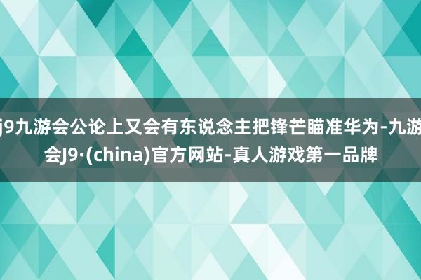 j9九游会公论上又会有东说念主把锋芒瞄准华为-九游会J9·(china)官方网站-真人游戏第一品牌