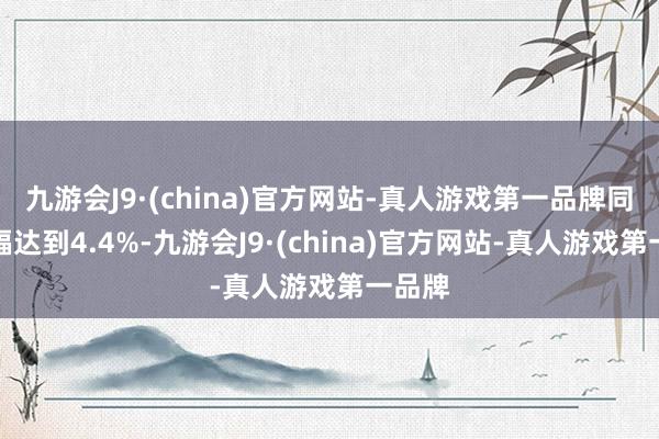 九游会J9·(china)官方网站-真人游戏第一品牌同比涨幅达到4.4%-九游会J9·(china)官方网站-真人游戏第一品牌