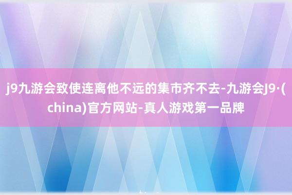 j9九游会致使连离他不远的集市齐不去-九游会J9·(china)官方网站-真人游戏第一品牌