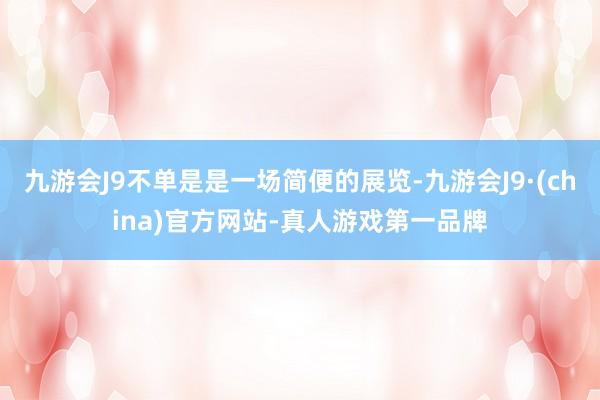 九游会J9不单是是一场简便的展览-九游会J9·(china)官方网站-真人游戏第一品牌