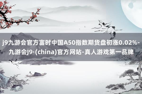 j9九游会官方富时中国A50指数期货盘初涨0.02%-九游会J9·(china)官方网站-真人游戏第一品牌