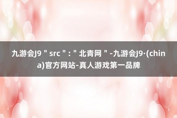 九游会J9＂src＂:＂北青网＂-九游会J9·(china)官方网站-真人游戏第一品牌