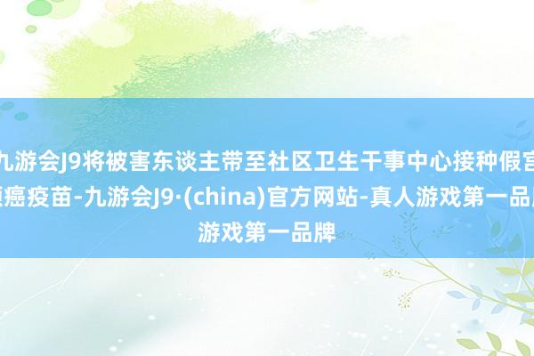 九游会J9将被害东谈主带至社区卫生干事中心接种假宫颈癌疫苗-九游会J9·(china)官方网站-真人游戏第一品牌