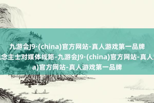 九游会J9·(china)官方网站-真人游戏第一品牌另据知情东说念主士对媒体线路-九游会J9·(china)官方网站-真人游戏第一品牌