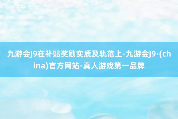 九游会J9在补贴奖励实质及轨范上-九游会J9·(china)官方网站-真人游戏第一品牌