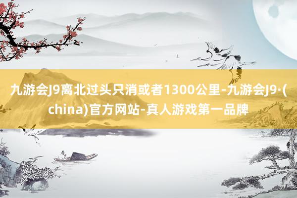 九游会J9离北过头只消或者1300公里-九游会J9·(china)官方网站-真人游戏第一品牌