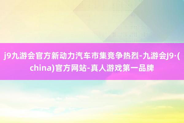 j9九游会官方新动力汽车市集竞争热烈-九游会J9·(china)官方网站-真人游戏第一品牌