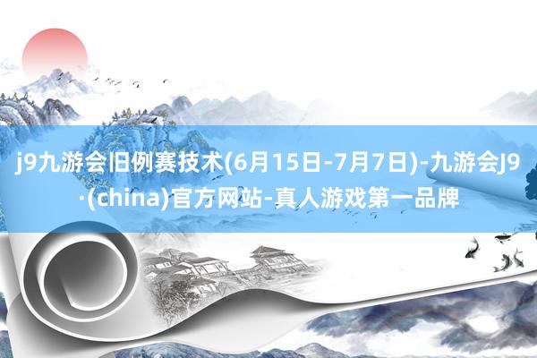 j9九游会旧例赛技术(6月15日-7月7日)-九游会J9·(china)官方网站-真人游戏第一品牌