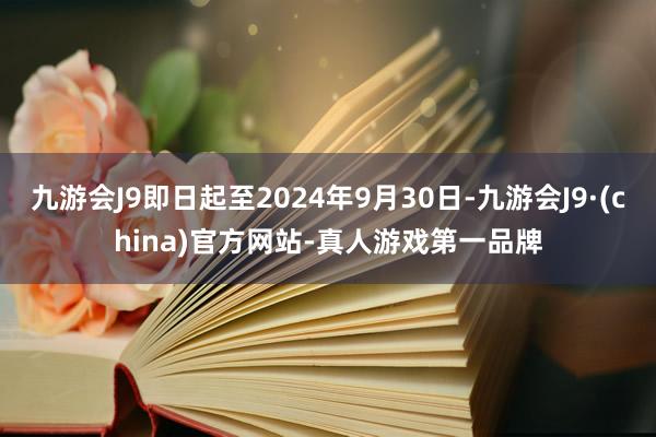 九游会J9即日起至2024年9月30日-九游会J9·(china)官方网站-真人游戏第一品牌